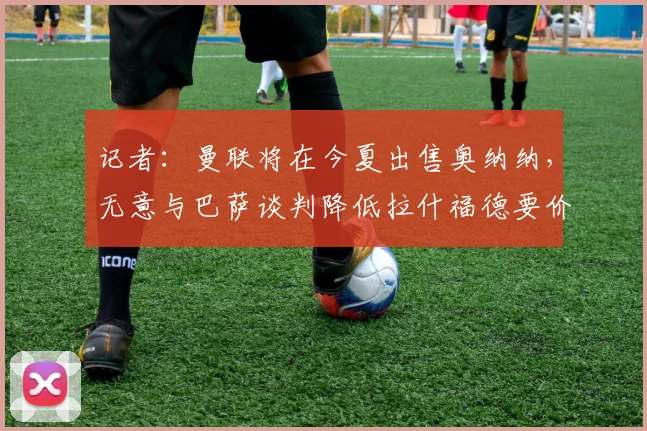 记者：曼联将在今夏出售奥纳纳，无意与巴萨谈判降低拉什福德要价