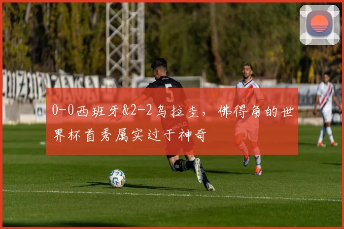 0-0西班牙&2-2乌拉圭，佛得角的世界杯首秀属实过于神奇