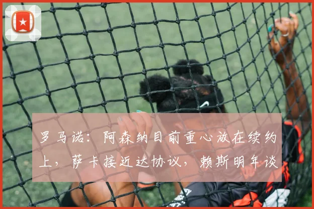 罗马诺：阿森纳目前重心放在续约上，萨卡接近达协议，赖斯明年谈