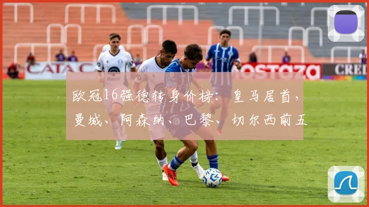 欧冠16强德转身价榜：皇马居首，曼城、阿森纳、巴黎、切尔西前五
